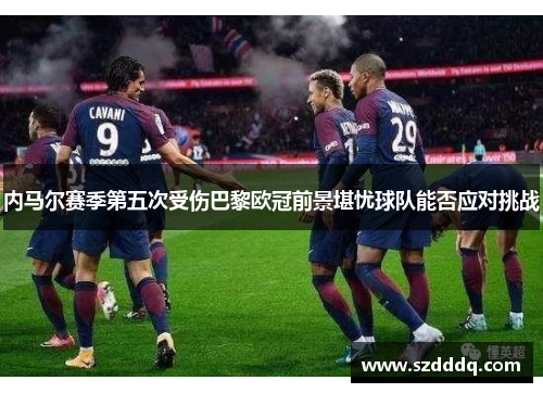 内马尔赛季第五次受伤巴黎欧冠前景堪忧球队能否应对挑战