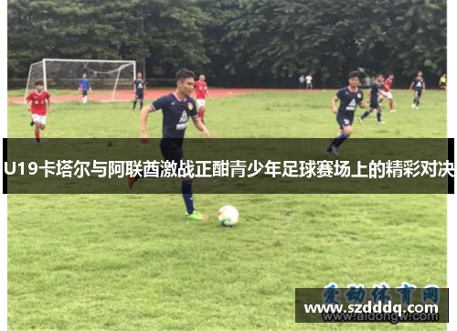 U19卡塔尔与阿联酋激战正酣青少年足球赛场上的精彩对决