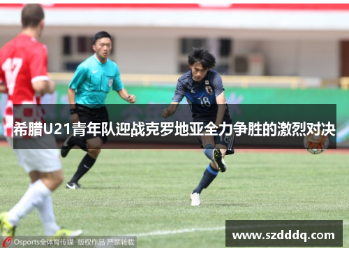 希腊U21青年队迎战克罗地亚全力争胜的激烈对决