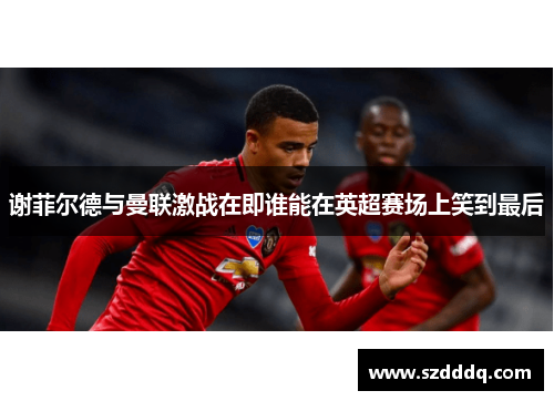 谢菲尔德与曼联激战在即谁能在英超赛场上笑到最后