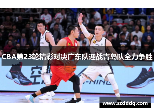 CBA第23轮精彩对决广东队迎战青岛队全力争胜