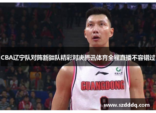 CBA辽宁队对阵新疆队精彩对决腾讯体育全程直播不容错过