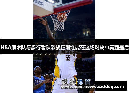NBA魔术队与步行者队激战正酣谁能在这场对决中笑到最后