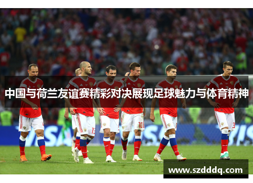 中国与荷兰友谊赛精彩对决展现足球魅力与体育精神